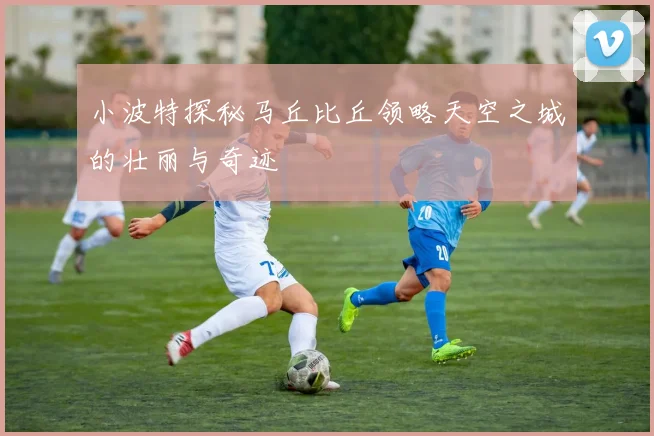 小波特探秘马丘比丘领略天空之城的壮丽与奇迹