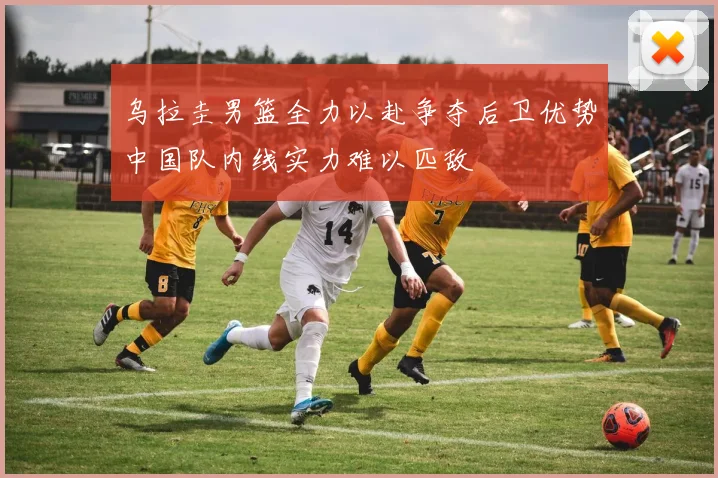 乌拉圭男篮全力以赴争夺后卫优势中国队内线实力难以匹敌