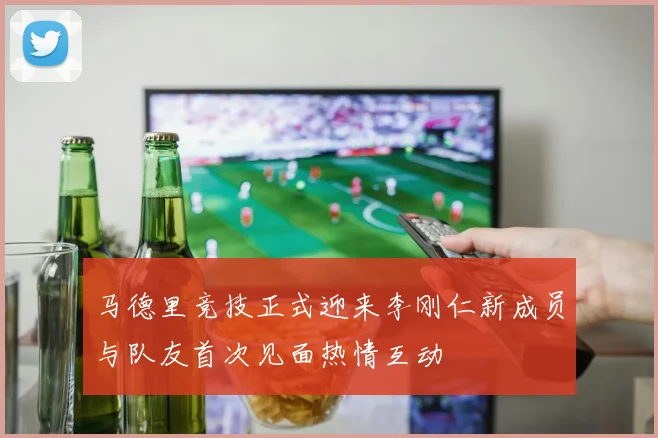 马德里竞技正式迎来李刚仁新成员与队友首次见面热情互动