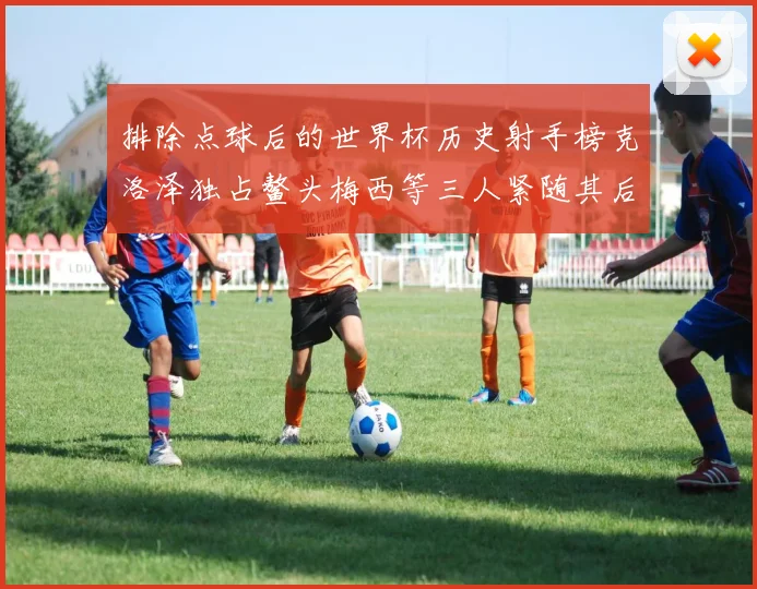 排除点球后的世界杯历史射手榜克洛泽独占鳌头梅西等三人紧随其后